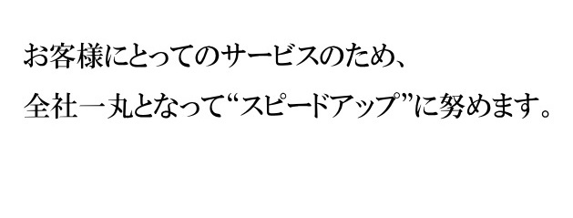 お客様にとってのサービスのため、全社一丸となって“スピードアップ”に努めます。